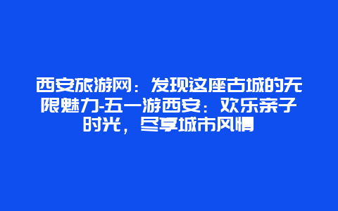 西安旅游网：发现这座古城的无限魅力-五一游西安：欢乐亲子时光，尽享城市风情