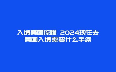 入境美国流程 2024现在去美国入境需要什么手续