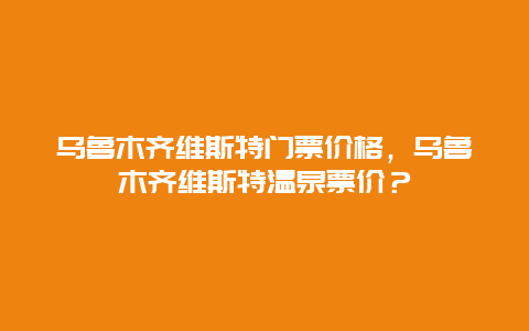 乌鲁木齐维斯特门票价格，乌鲁木齐维斯特温泉票价？