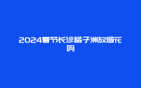 2024春节长沙橘子洲放烟花吗