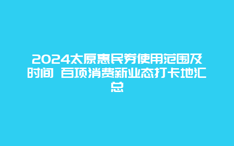 2024太原惠民券使用范围及时间 百项消费新业态打卡地汇总