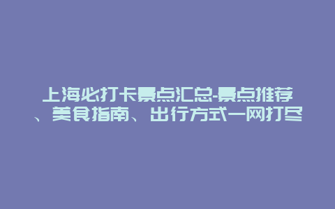 上海必打卡景点汇总-景点推荐、美食指南、出行方式一网打尽