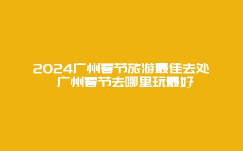 2024广州春节旅游最佳去处 广州春节去哪里玩最好