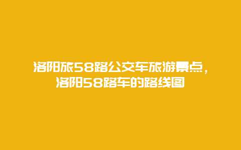 洛阳旅58路公交车旅游景点，洛阳58路车的路线图