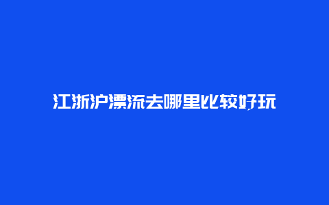 江浙沪漂流去哪里比较好玩