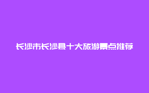 长沙市长沙县十大旅游景点推荐