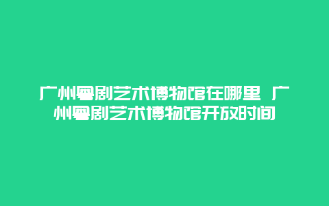 广州粤剧艺术博物馆在哪里 广州粤剧艺术博物馆开放时间