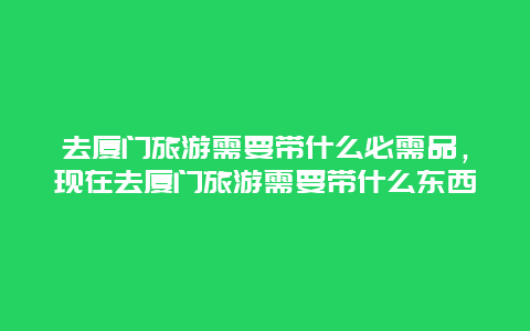 去厦门旅游需要带什么必需品，现在去厦门旅游需要带什么东西