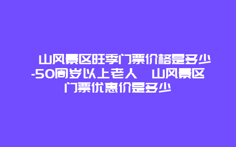 崂山风景区旺季门票价格是多少-50周岁以上老人崂山风景区门票优惠价是多少