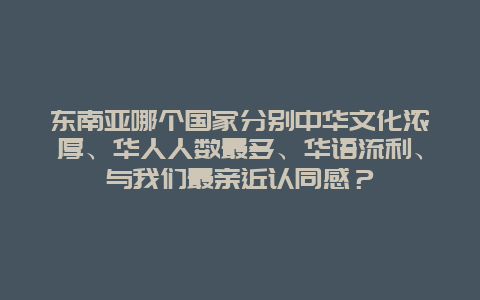 东南亚哪个国家分别中华文化浓厚、华人人数最多、华语流利、与我们最亲近认同感？