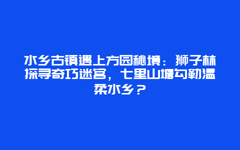 水乡古镇遇上方园秘境：狮子林探寻奇巧迷宫，七里山塘勾勒温柔水乡？