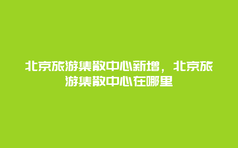 北京旅游集散中心新增，北京旅游集散中心在哪里