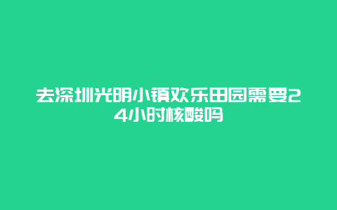 去深圳光明小镇欢乐田园需要24小时核酸吗