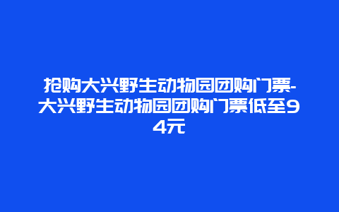 抢购大兴野生动物园团购门票-大兴野生动物园团购门票低至94元