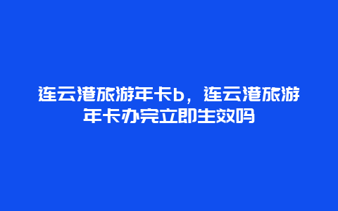 连云港旅游年卡b，连云港旅游年卡办完立即生效吗