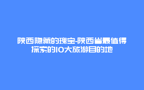 陕西隐藏的瑰宝-陕西省最值得探索的10大旅游目的地