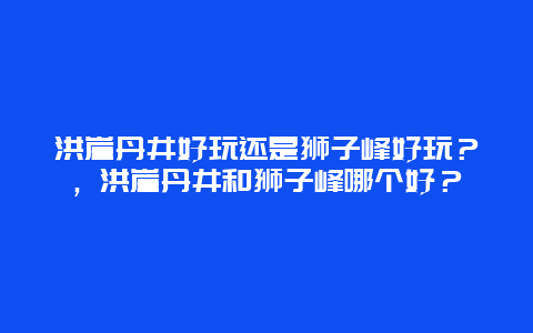 洪崖丹井好玩还是狮子峰好玩？，洪崖丹井和狮子峰哪个好？