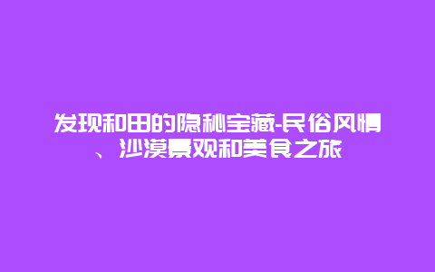 发现和田的隐秘宝藏-民俗风情、沙漠景观和美食之旅