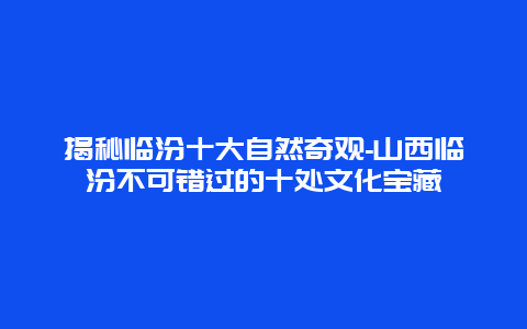 揭秘临汾十大自然奇观-山西临汾不可错过的十处文化宝藏