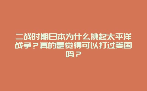 二战时期日本为什么挑起太平洋战争？真的是觉得可以打过美国吗？