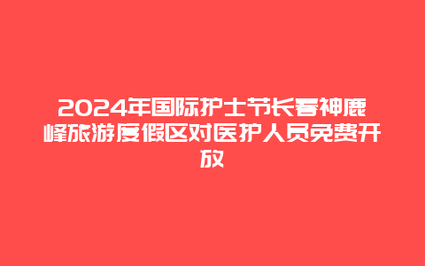 2024年国际护士节长春神鹿峰旅游度假区对医护人员免费开放