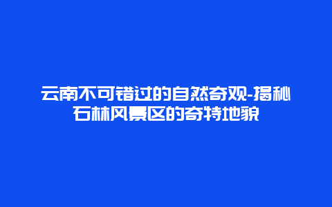 云南不可错过的自然奇观-揭秘石林风景区的奇特地貌