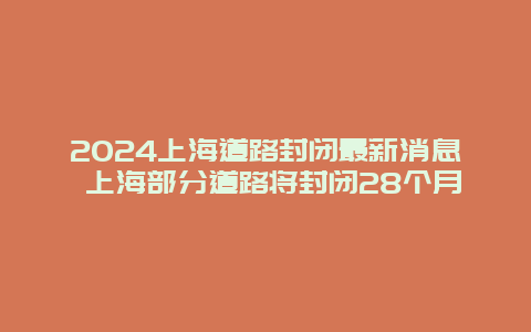 2024上海道路封闭最新消息 上海部分道路将封闭28个月