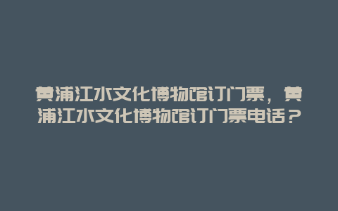 黄浦江水文化博物馆订门票，黄浦江水文化博物馆订门票电话？