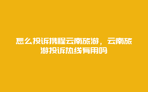 怎么投诉携程云南旅游，云南旅游投诉热线有用吗