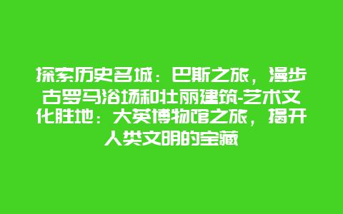 探索历史名城：巴斯之旅，漫步古罗马浴场和壮丽建筑-艺术文化胜地：大英博物馆之旅，揭开人类文明的宝藏