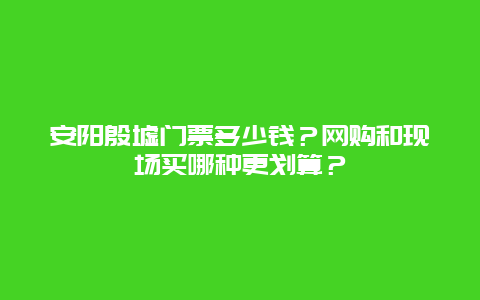 安阳殷墟门票多少钱？网购和现场买哪种更划算？