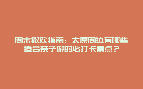 周末撒欢指南：太原周边有哪些适合亲子游的必打卡景点？