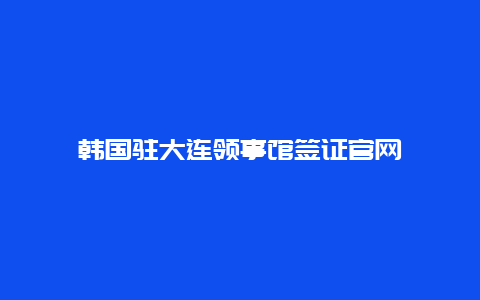 韩国驻大连领事馆签证官网