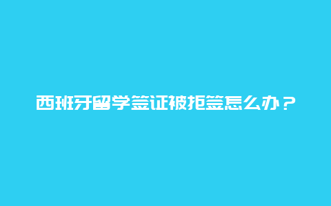 西班牙留学签证被拒签怎么办？