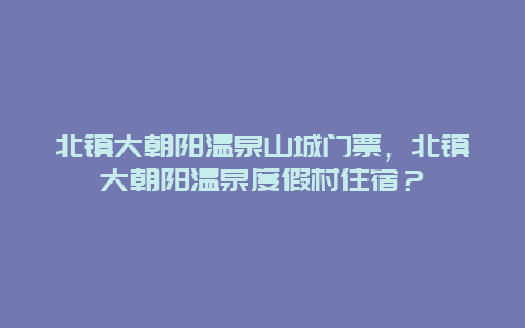 北镇大朝阳温泉山城门票，北镇大朝阳温泉度假村住宿？