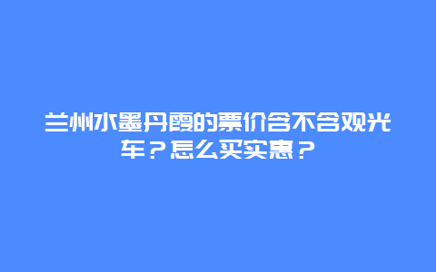 兰州水墨丹霞的票价含不含观光车？怎么买实惠？