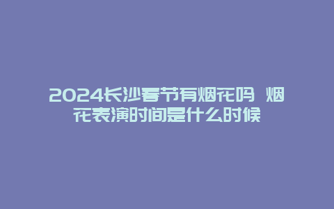 2024长沙春节有烟花吗 烟花表演时间是什么时候