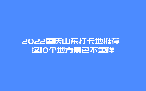 2022国庆山东打卡地推荐 这10个地方景色不重样