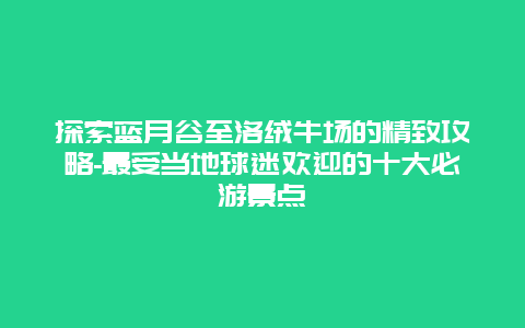 探索蓝月谷至洛绒牛场的精致攻略-最受当地球迷欢迎的十大必游景点