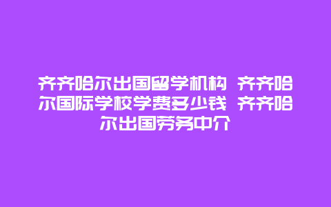 齐齐哈尔出国留学机构 齐齐哈尔国际学校学费多少钱 齐齐哈尔出国劳务中介