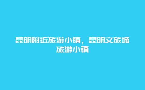 昆明附近旅游小镇，昆明文旅城旅游小镇