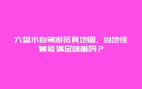 六盘水自驾游觅食地图，当地佳肴能满足味蕾吗？