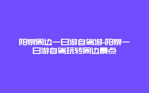 阳泉周边一日游自驾游-阳泉一日游自驾玩转周边景点