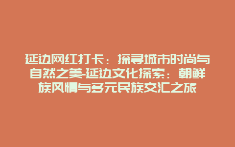 延边网红打卡：探寻城市时尚与自然之美-延边文化探索：朝鲜族风情与多元民族交汇之旅