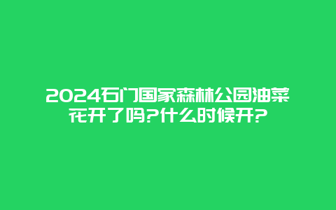 2024石门国家森林公园油菜花开了吗?什么时候开?