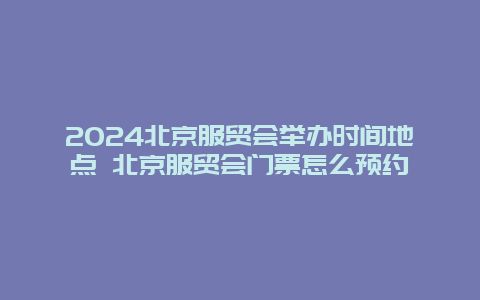 2024北京服贸会举办时间地点 北京服贸会门票怎么预约