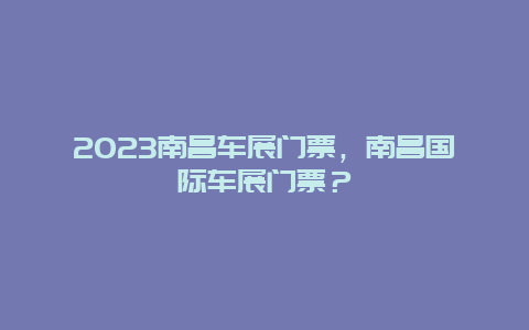 2023南昌车展门票，南昌国际车展门票？