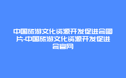 中国旅游文化资源开发促进会图片-中国旅游文化资源开发促进会官网