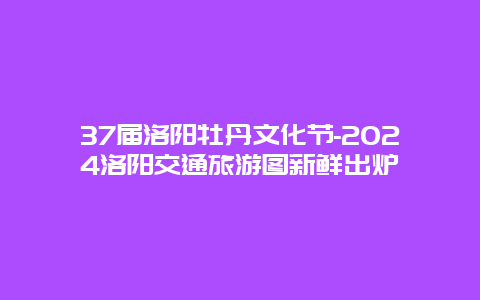 37届洛阳牡丹文化节-2024洛阳交通旅游图新鲜出炉