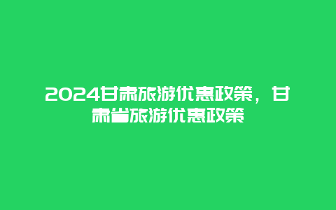 2024甘肃旅游优惠政策，甘肃省旅游优惠政策